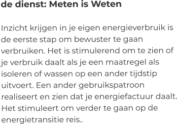 de dienst: Meten is Weten  Inzicht krijgen in je eigen energieverbruik is de eerste stap om bewuster te gaan verbruiken. Het is stimulerend om te zien of je verbruik daalt als je een maatregel als isoleren of wassen op een ander tijdstip uitvoert. Een ander gebruikspatroon realiseert en zien dat je energiefactuur daalt. Het stimuleert om verder te gaan op de energietransitie reis..