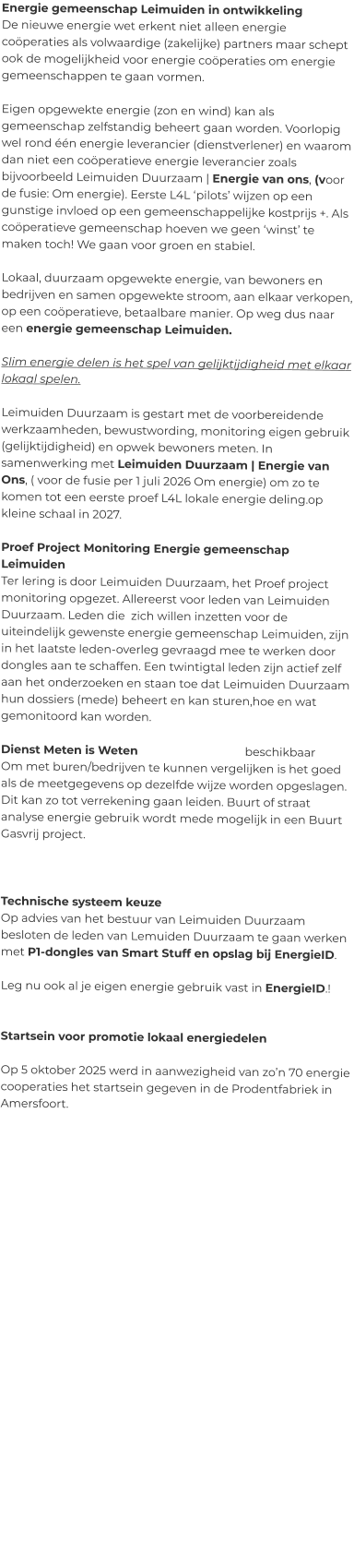 Energie gemeenschap Leimuiden in ontwikkeling De nieuwe energie wet erkent niet alleen energie coöperaties als volwaardige (zakelijke) partners maar schept ook de mogelijkheid voor energie coöperaties om energie gemeenschappen te gaan vormen.   Eigen opgewekte energie (zon en wind) kan als gemeenschap zelfstandig beheert gaan worden. Voorlopig wel rond één energie leverancier (dienstverlener) en waarom dan niet een coöperatieve energie leverancier zoals bijvoorbeeld Leimuiden Duurzaam | Energie van ons, (voor de fusie: Om energie). Eerste L4L ‘pilots’ wijzen op een gunstige invloed op een gemeenschappelijke kostprijs +. Als coöperatieve gemeenschap hoeven we geen ‘winst’ te maken toch! We gaan voor groen en stabiel.  Lokaal, duurzaam opgewekte energie, van bewoners en bedrijven en samen opgewekte stroom, aan elkaar verkopen, op een coöperatieve, betaalbare manier. Op weg dus naar een energie gemeenschap Leimuiden.  Slim energie delen is het spel van gelijktijdigheid met elkaar lokaal spelen.  Leimuiden Duurzaam is gestart met de voorbereidende werkzaamheden, bewustwording, monitoring eigen gebruik (gelijktijdigheid) en opwek bewoners meten. In samenwerking met Leimuiden Duurzaam | Energie van Ons, ( voor de fusie per 1 juli 2026 Om energie) om zo te komen tot een eerste proef L4L lokale energie deling.op kleine schaal in 2027.  Proef Project Monitoring Energie gemeenschap Leimuiden Ter lering is door Leimuiden Duurzaam, het Proef project monitoring opgezet. Allereerst voor leden van Leimuiden Duurzaam. Leden die  zich willen inzetten voor de uiteindelijk gewenste energie gemeenschap Leimuiden, zijn in het laatste leden-overleg gevraagd mee te werken door dongles aan te schaffen. Een twintigtal leden zijn actief zelf aan het onderzoeken en staan toe dat Leimuiden Duurzaam hun dossiers (mede) beheert en kan sturen,hoe en wat gemonitoord kan worden.  Dienst Meten is Weten    			beschikbaar  Om met buren/bedrijven te kunnen vergelijken is het goed als de meetgegevens op dezelfde wijze worden opgeslagen. Dit kan zo tot verrekening gaan leiden. Buurt of straat analyse energie gebruik wordt mede mogelijk in een Buurt Gasvrij project.    Technische systeem keuze Op advies van het bestuur van Leimuiden Duurzaam besloten de leden van Lemuiden Duurzaam te gaan werken met P1-dongles van Smart Stuff en opslag bij EnergieID.  Leg nu ook al je eigen energie gebruik vast in EnergieID.!   Startsein voor promotie lokaal energiedelen   Op 5 oktober 2025 werd in aanwezigheid van zo’n 70 energie cooperaties het startsein gegeven in de Prodentfabriek in Amersfoort.